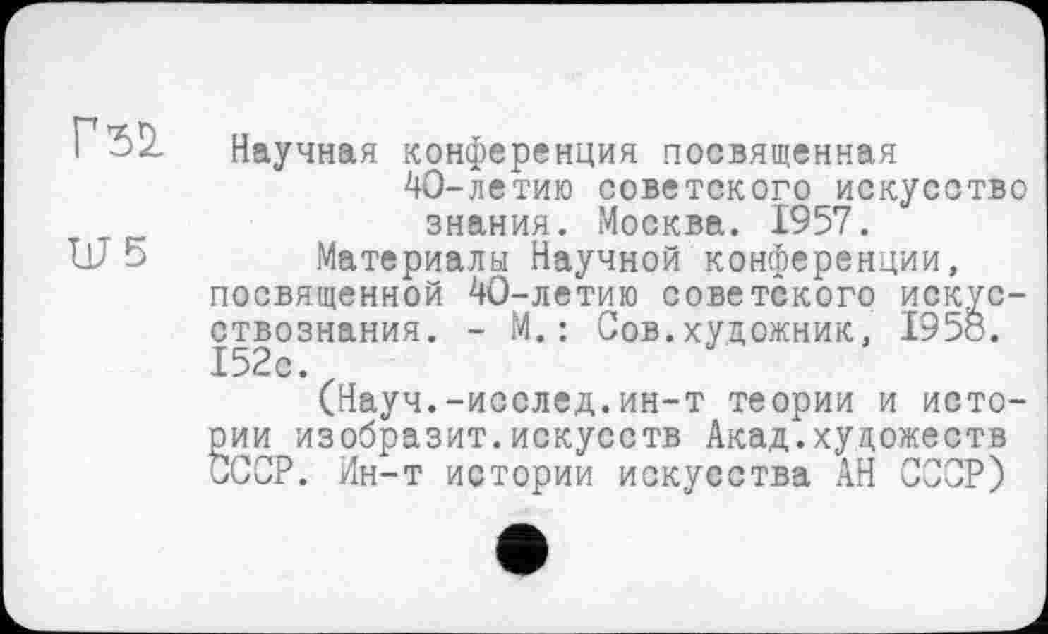 ﻿Гъ1
LUS
Научная конференция посвященная 40-летию советского искусство знания. Москва. 1957.
Материалы Научной конференции, посвященной 40-летию советского искусствознания. - М.: Сов.художник, 1958. 152с.
(Науч.-исслед.ин-т теории и истории изобразит.искусств Акад.художеств СССР. Ин-т истории искусства АН СССР)